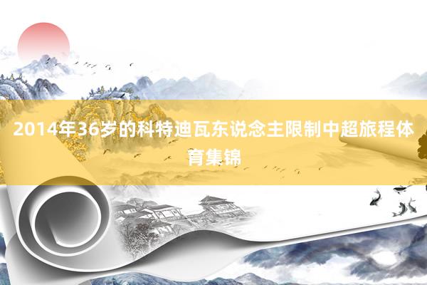 2014年36岁的科特迪瓦东说念主限制中超旅程体育集锦