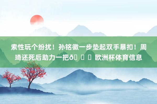 索性玩个纷扰！孙铭徽一步垫起双手暴扣！周琦还死后助力一把😆欧洲杯体育信息