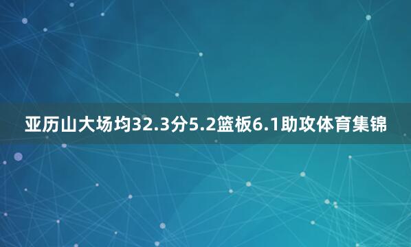 亚历山大场均32.3分5.2篮板6.1助攻体育集锦