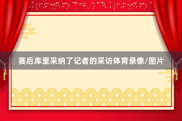 赛后库里采纳了记者的采访体育录像/图片