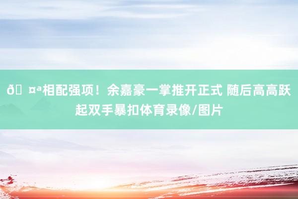 🤪相配强项！余嘉豪一掌推开正式 随后高高跃起双手暴扣体育录像/图片