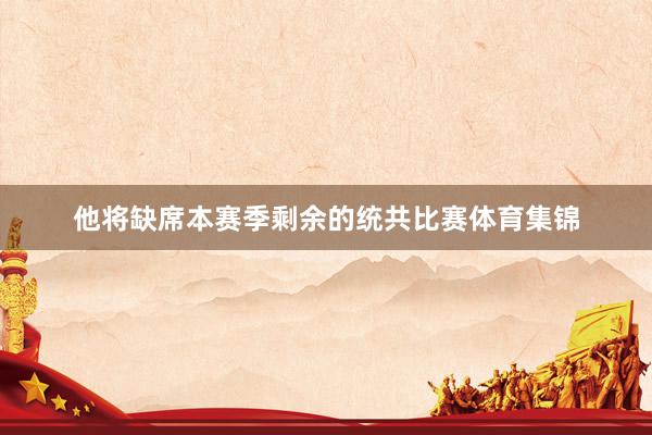 他将缺席本赛季剩余的统共比赛体育集锦