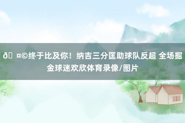 🤩终于比及你！纳吉三分匡助球队反超 全场掘金球迷欢欣体育录像/图片