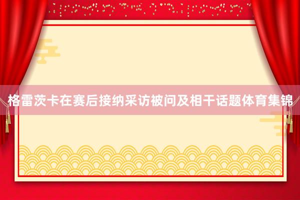 格雷茨卡在赛后接纳采访被问及相干话题体育集锦