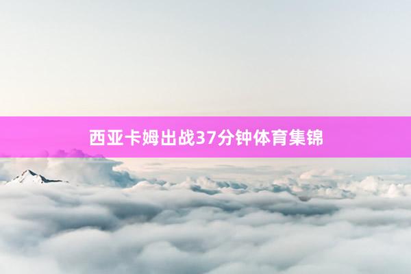 西亚卡姆出战37分钟体育集锦