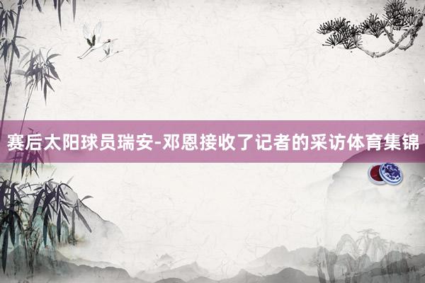 赛后太阳球员瑞安-邓恩接收了记者的采访体育集锦