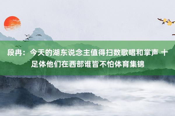段冉：今天的湖东说念主值得扫数歌唱和掌声 十足体他们在西部谁皆不怕体育集锦