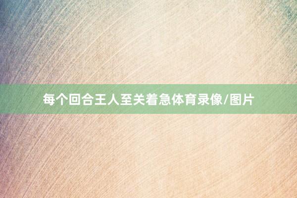 每个回合王人至关着急体育录像/图片