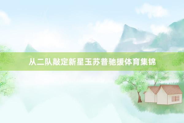 从二队敲定新星玉苏普驰援体育集锦