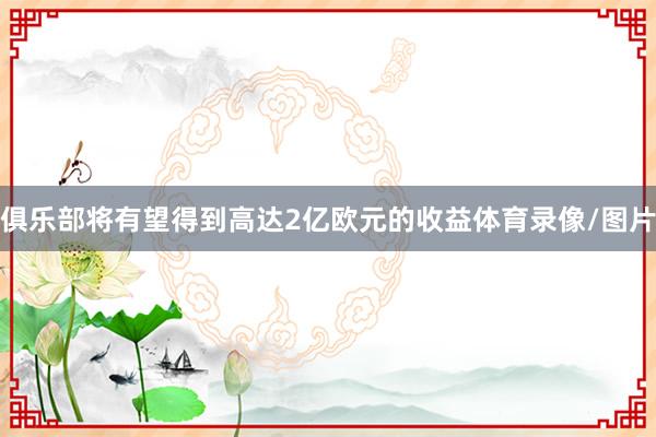 俱乐部将有望得到高达2亿欧元的收益体育录像/图片
