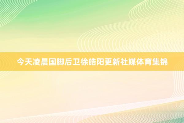今天凌晨国脚后卫徐皓阳更新社媒体育集锦
