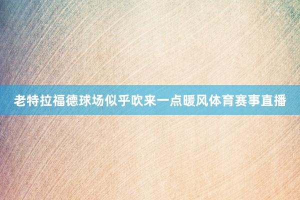 老特拉福德球场似乎吹来一点暖风体育赛事直播