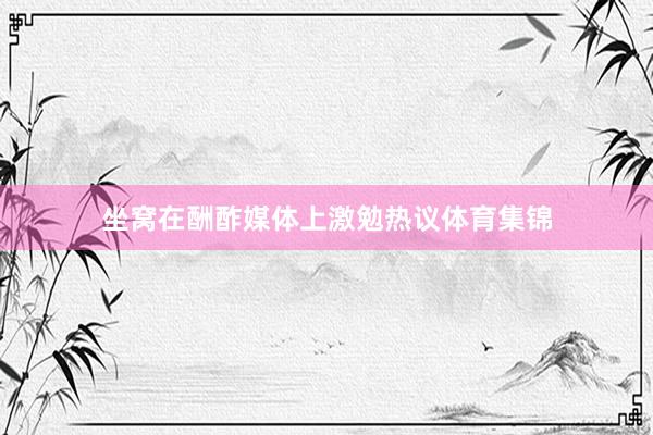 坐窝在酬酢媒体上激勉热议体育集锦