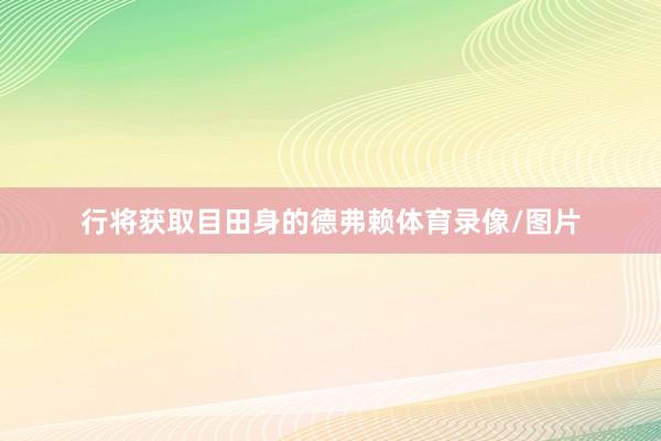 行将获取目田身的德弗赖体育录像/图片