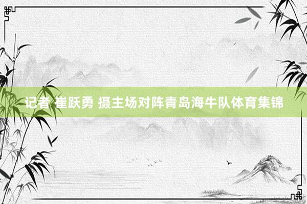 记者 崔跃勇 摄主场对阵青岛海牛队体育集锦