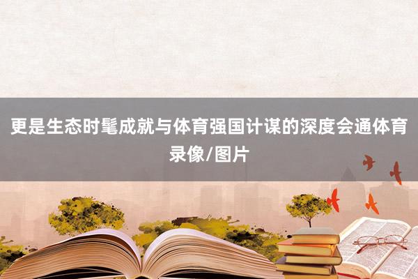 更是生态时髦成就与体育强国计谋的深度会通体育录像/图片