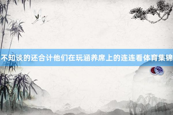 不知谈的还合计他们在玩涵养席上的连连看体育集锦