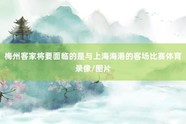 梅州客家将要面临的是与上海海港的客场比赛体育录像/图片