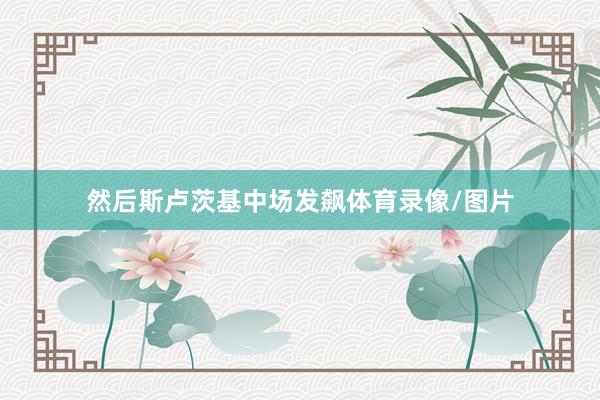 然后斯卢茨基中场发飙体育录像/图片