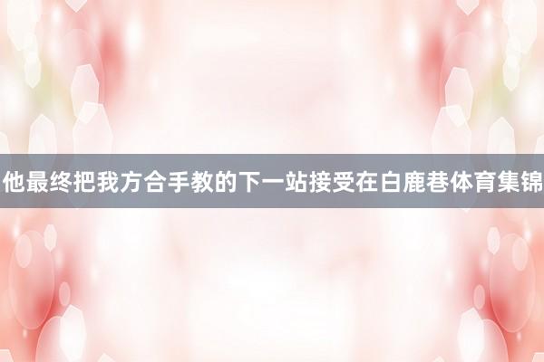他最终把我方合手教的下一站接受在白鹿巷体育集锦
