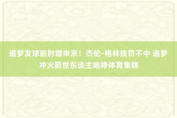 追梦发球前肘蹭申京！杰伦-格林技罚不中 追梦冲火箭世东谈主咆哮体育集锦
