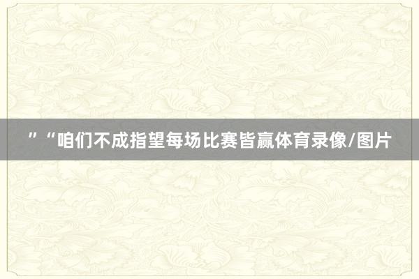 ”“咱们不成指望每场比赛皆赢体育录像/图片