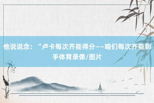 他说说念：“卢卡每次齐能得分——咱们每次齐能到手体育录像/图片
