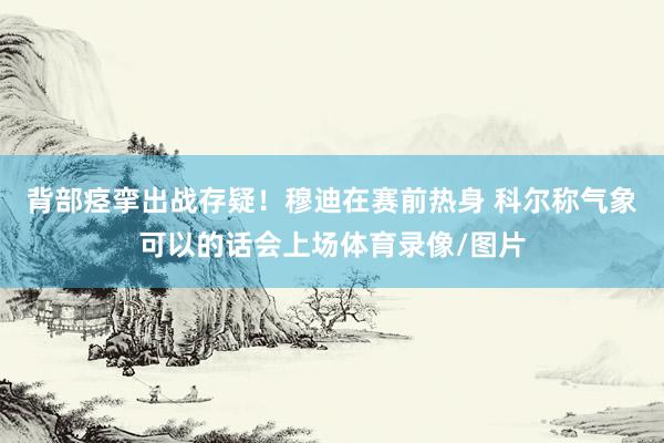 背部痉挛出战存疑！穆迪在赛前热身 科尔称气象可以的话会上场体育录像/图片