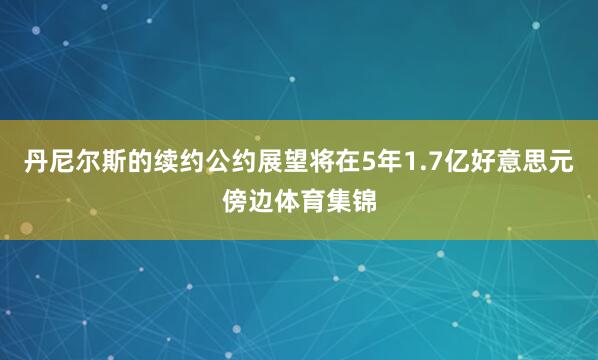 丹尼尔斯的续约公约展望将在5年1.7亿好意思元傍边体育集锦