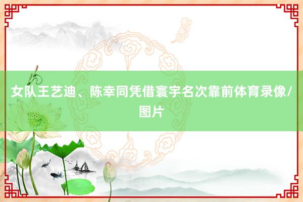 女队王艺迪、陈幸同凭借寰宇名次靠前体育录像/图片
