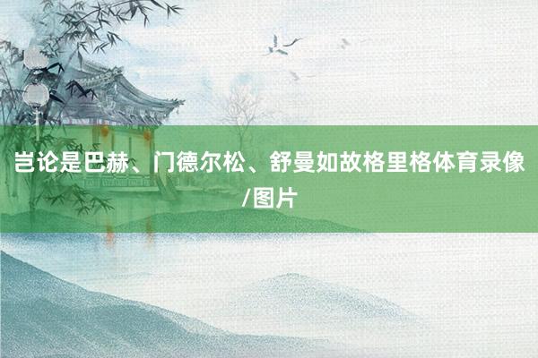 岂论是巴赫、门德尔松、舒曼如故格里格体育录像/图片