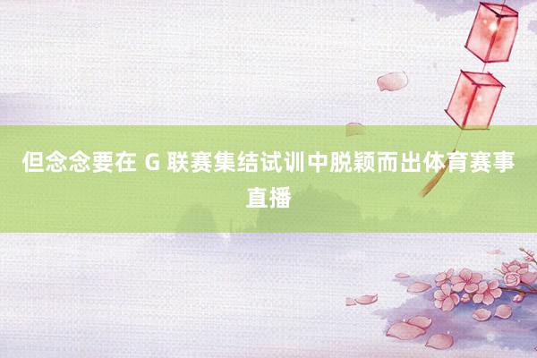 但念念要在 G 联赛集结试训中脱颖而出体育赛事直播