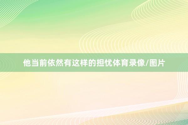 他当前依然有这样的担忧体育录像/图片