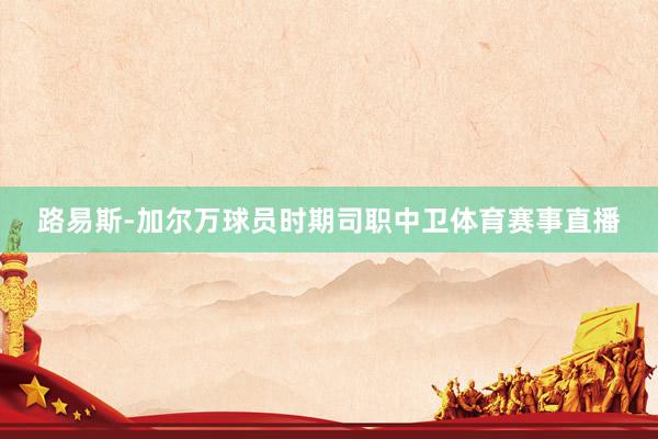 路易斯-加尔万球员时期司职中卫体育赛事直播