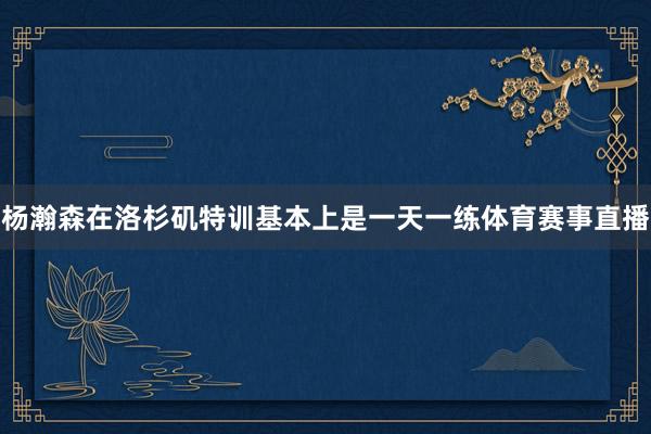 杨瀚森在洛杉矶特训基本上是一天一练体育赛事直播