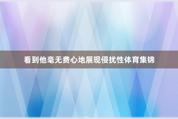 看到他毫无费心地展现侵扰性体育集锦