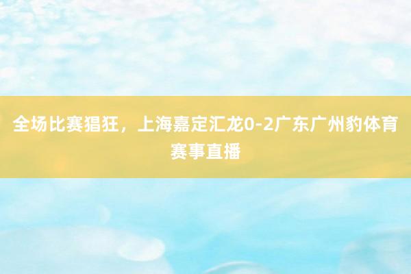 全场比赛猖狂，上海嘉定汇龙0-2广东广州豹体育赛事直播