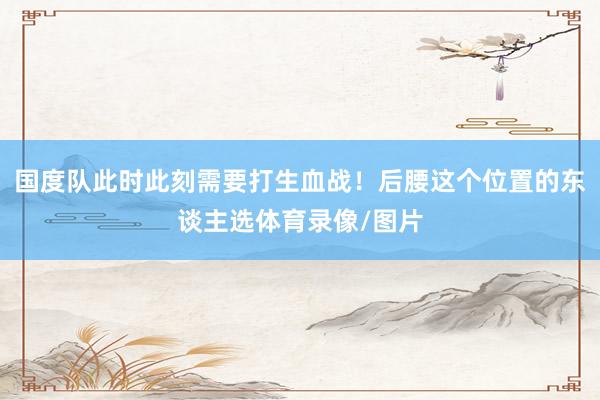 国度队此时此刻需要打生血战!后腰这个位置的东谈主选体育录像/图片