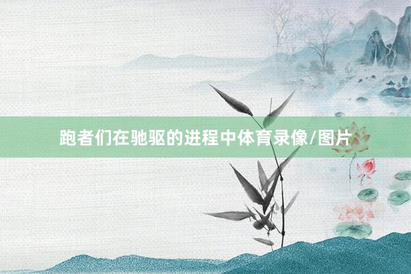 跑者们在驰驱的进程中体育录像/图片