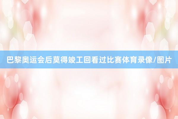 巴黎奥运会后莫得竣工回看过比赛体育录像/图片