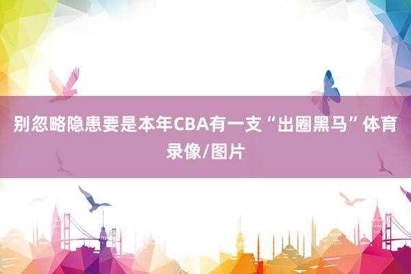 别忽略隐患要是本年CBA有一支“出圈黑马”体育录像/图片