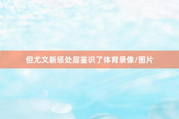 但尤文新惩处层鉴识了体育录像/图片