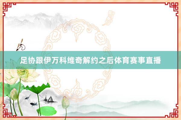 足协跟伊万科维奇解约之后体育赛事直播