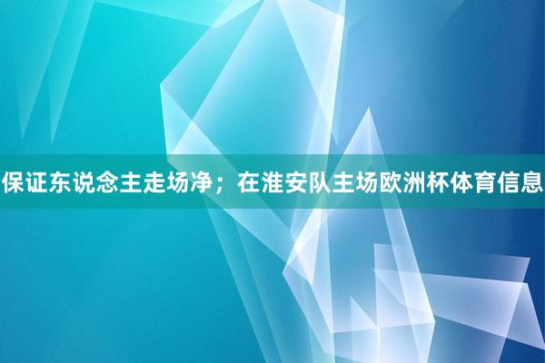 保证东说念主走场净；在淮安队主场欧洲杯体育信息