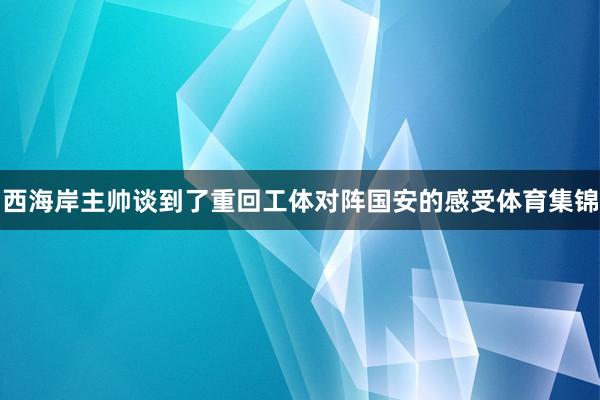 西海岸主帅谈到了重回工体对阵国安的感受体育集锦
