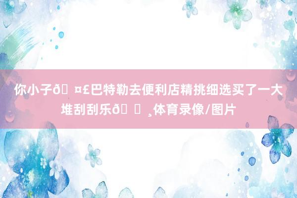 你小子🤣巴特勒去便利店精挑细选买了一大堆刮刮乐💸体育录像/图片