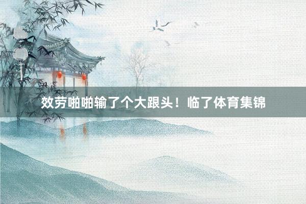 效劳啪啪输了个大跟头!临了体育集锦
