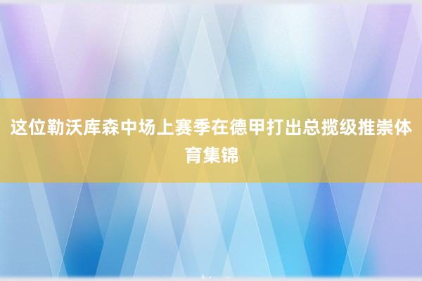 这位勒沃库森中场上赛季在德甲打出总揽级推崇体育集锦