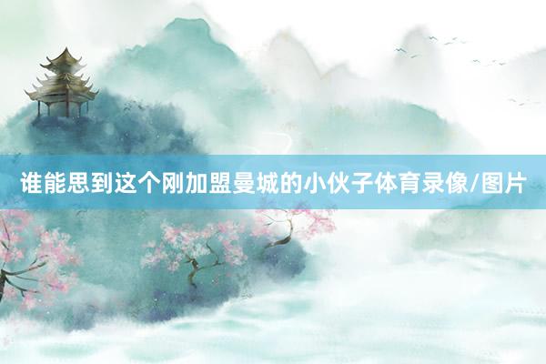 谁能思到这个刚加盟曼城的小伙子体育录像/图片