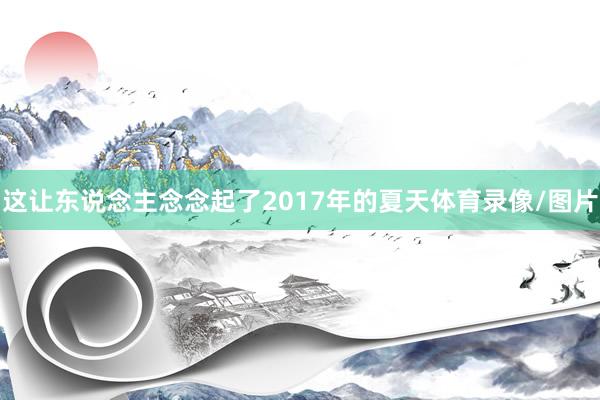 这让东说念主念念起了2017年的夏天体育录像/图片